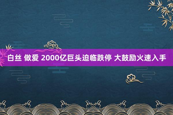 白丝 做爱 2000亿巨头迫临跌停 大鼓励火速入手