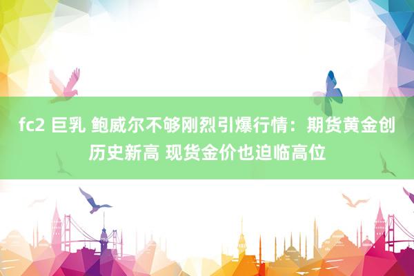 fc2 巨乳 鲍威尔不够刚烈引爆行情：期货黄金创历史新高 现货金价也迫临高位