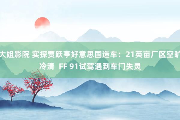 大姐影院 实探贾跃亭好意思国造车：21英亩厂区空旷冷清  FF 91试驾遇到车门失灵