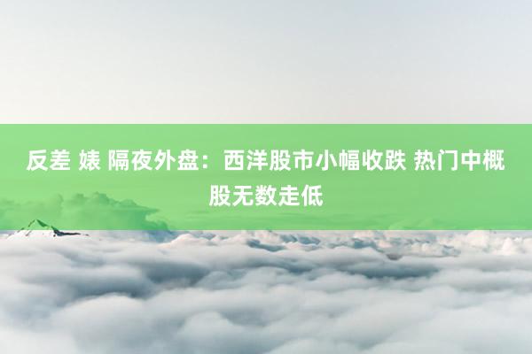 反差 婊 隔夜外盘：西洋股市小幅收跌 热门中概股无数走低
