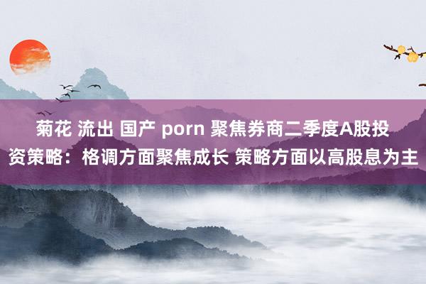 菊花 流出 国产 porn 聚焦券商二季度A股投资策略：格调方面聚焦成长 策略方面以高股息为主