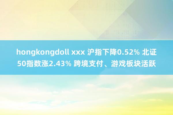 hongkongdoll xxx 沪指下降0.52% 北证50指数涨2.43% 跨境支付、游戏板块活跃
