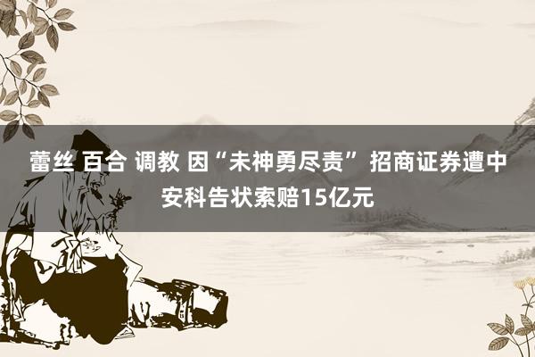 蕾丝 百合 调教 因“未神勇尽责” 招商证券遭中安科告状索赔15亿元