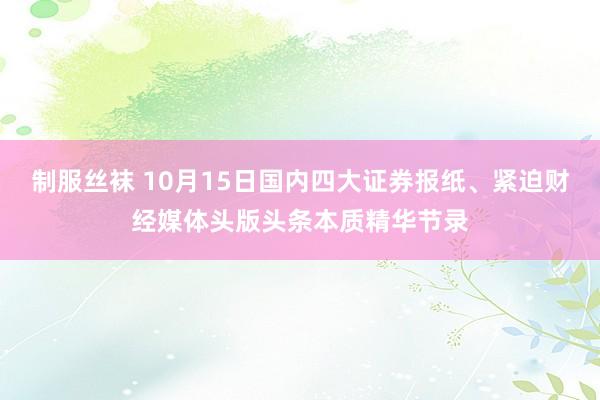 制服丝袜 10月15日国内四大证券报纸、紧迫财经媒体头版头条本质精华节录