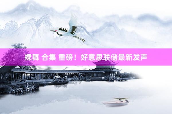裸舞 合集 重磅！好意思联储最新发声