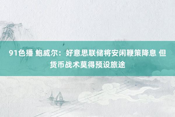 91色播 鲍威尔：好意思联储将安闲鞭策降息 但货币战术莫得预设旅途