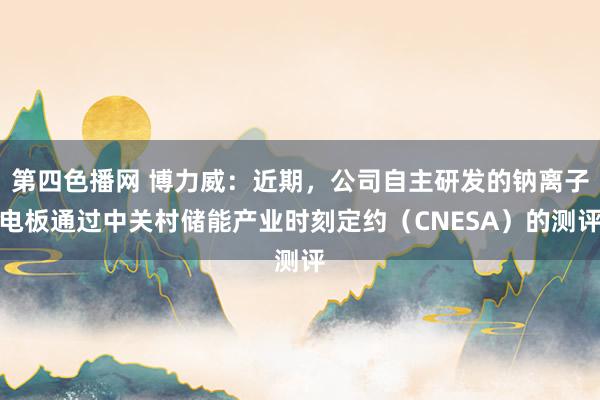第四色播网 博力威：近期，公司自主研发的钠离子电板通过中关村储能产业时刻定约（CNESA）的测评