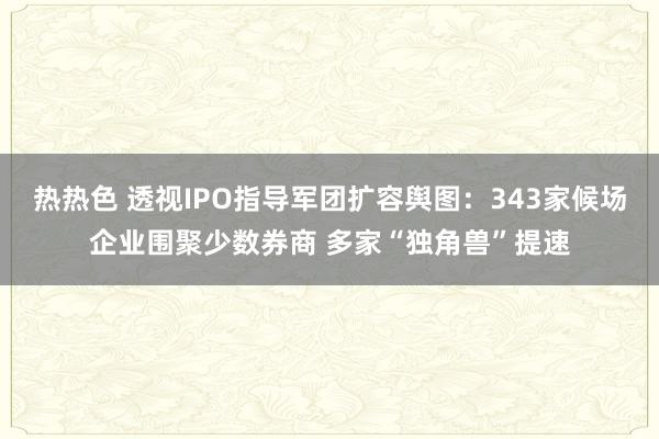 热热色 透视IPO指导军团扩容舆图：343家候场企业围聚少数券商 多家“独角兽”提速
