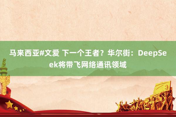 马来西亚#文爱 下一个王者？华尔街：DeepSeek将带飞网络通讯领域