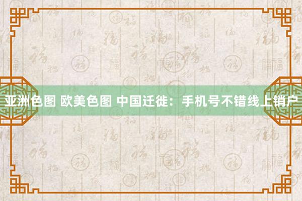 亚洲色图 欧美色图 中国迁徙：手机号不错线上销户