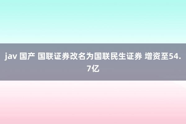 jav 国产 国联证券改名为国联民生证券 增资至54.7亿