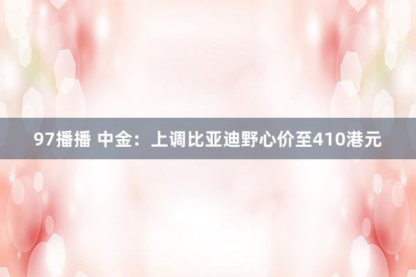 97播播 中金：上调比亚迪野心价至410港元