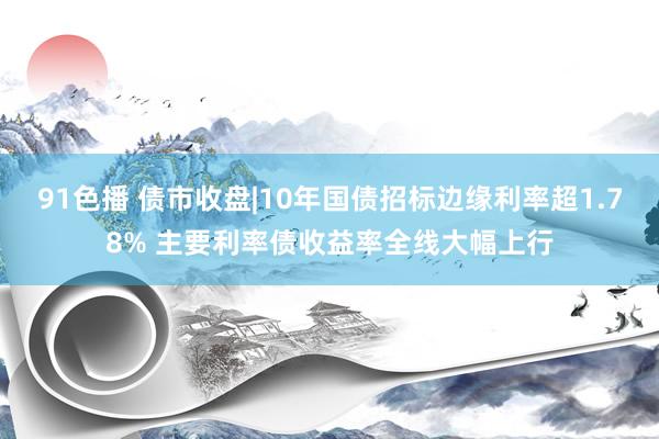 91色播 债市收盘|10年国债招标边缘利率超1.78% 主要利率债收益率全线大幅上行