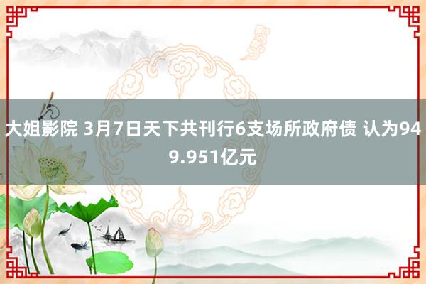 大姐影院 3月7日天下共刊行6支场所政府债 认为949.951亿元