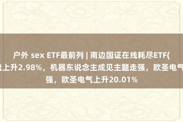 户外 sex ETF最前列 | 南边国证在线耗尽ETF(159728)早盘上升2.98%，机器东说念主成见主题走强，欧圣电气上升20.01%
