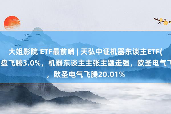 大姐影院 ETF最前哨 | 天弘中证机器东谈主ETF(159770)早盘飞腾3.0%，机器东谈主主张主题走强，欧圣电气飞腾20.01%