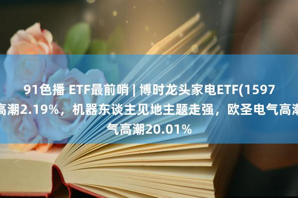 91色播 ETF最前哨 | 博时龙头家电ETF(159730)早盘高潮2.19%，机器东谈主见地主题走强，欧圣电气高潮20.01%