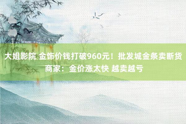 大姐影院 金饰价钱打破960元！批发城金条卖断货 商家：金价涨太快 越卖越亏